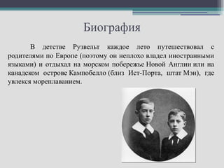 Биография
       В детстве Рузвельт каждое лето путешествовал с
родителями по Европе (поэтому он неплохо владел иностранными
языками) и отдыхал на морском побережье Новой Англии или на
канадском острове Кампобелло (близ Ист-Порта, штат Мэн), где
увлекся мореплаванием.
 