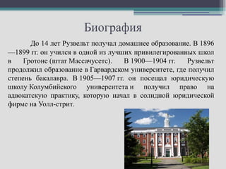 Биография
       До 14 лет Рузвельт получал домашнее образование. В 1896
—1899 гг. он учился в одной из лучших привилегированных школ
в    Гротоне (штат Массачусетс).    В 1900—1904 гг.   Рузвельт
продолжил образование в Гарвардском университете, где получил
степень бакалавра. В 1905—1907 гг. он посещал юридическую
школу Колумбийского университета и получил право на
адвокатскую практику, которую начал в солидной юридической
фирме на Уолл-стрит.
 