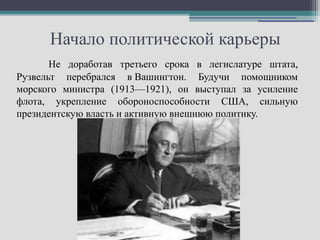 Начало политической карьеры
       Не доработав третьего срока в легислатуре штата,
Рузвельт перебрался в Вашингтон. Будучи помощником
морского министра (1913—1921), он выступал за усиление
флота, укрепление обороноспособности США, сильную
президентскую власть и активную внешнюю политику.
 