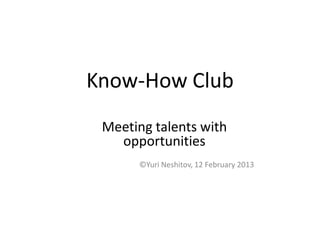 Know-How Club
 Meeting talents with
   opportunities
      ©Yuri Neshitov, 12 February 2013
 