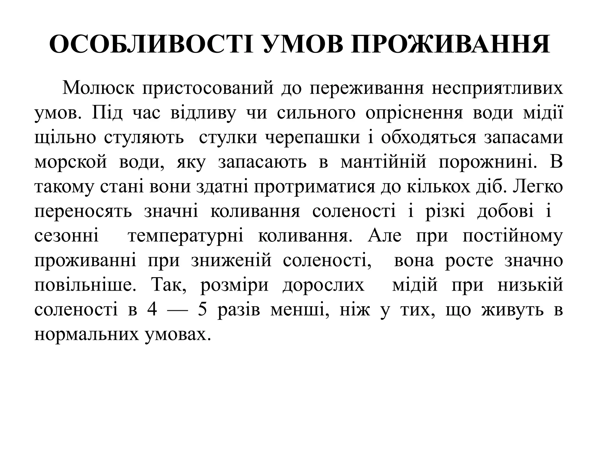 ОСОБЛИВОСТІ УМОВ ПРОЖИВАННЯ
   Молюск пристосований до переживання несприятливих
умов. Під час відливу чи сильного опріснення води мідії
щільно стуляють стулки черепашки і обходяться запасами
морской води, яку запасають в мантійній порожнині. В
такому стані вони здатні протриматися до кількох діб. Легко
переносять значні коливання соленості і різкі добові і
сезонні температурні коливання. Але при постійному
проживанні при зниженій соленості, вона росте значно
повільніше. Так, розміри дорослих мідій при низькій
соленості в 4 — 5 разів менші, ніж у тих, що живуть в
нормальних умовах.
 
