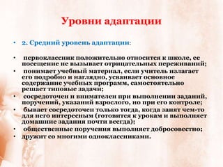 Уровни адаптации

• 2. Средний уровень адаптации:

•   первоклассник положительно относится к школе, ее
    посещение не вызывает отрицательных переживаний;
•   понимает учебный материал, если учитель излагает
    его подробно и наглядно, усваивает основное
    содержание учебных программ, самостоятельно
    решает типовые задачи;
•   сосредоточен и внимателен при выполнении заданий,
    поручений, указаний взрослого, но при его контроле;
•   бывает сосредоточен только тогда, когда занят чем-то
    для него интересным (готовится к урокам и выполняет
    домашние задания почти всегда);
•   общественные поручения выполняет добросовестно;
•   дружит со многими одноклассниками.
 