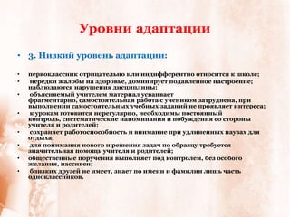 Уровни адаптации
• 3. Низкий уровень адаптации:

•   первоклассник отрицательно или индифферентно относится к школе;
•   нередки жалобы на здоровье, доминирует подавленное настроение;
    наблюдаются нарушения дисциплины;
•   объясняемый учителем материал усваивает
    фрагментарно, самостоятельная работа с учеником затруднена, при
    выполнении самостоятельных учебных заданий не проявляет интереса;
•   к урокам готовится нерегулярно, необходимы постоянный
    контроль, систематические напоминания и побуждения со стороны
    учителя и родителей;
•   сохраняет работоспособность и внимание при удлиненных паузах для
    отдыха;
•   для понимания нового и решения задач по образцу требуется
    значительная помощь учителя и родителей;
•   общественные поручения выполняет под контролем, без особого
    желания, пассивен;
•   близких друзей не имеет, знает по имени и фамилии лишь часть
    одноклассников.
 