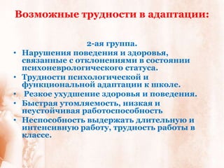 Возможные трудности в адаптации:

                  2-ая группа.
•   Нарушения поведения и здоровья,
    связанные с отклонениями в состоянии
    психоневрологического статуса.
•   Трудности психологической и
    функциональной адаптации к школе.
•   Резкое ухудшение здоровья и поведения.
•   Быстрая утомляемость, низкая и
    неустойчивая работоспособность
•   Неспособность выдержать длительную и
    интенсивную работу, трудность работы в
    классе.
 