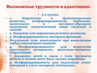 Возможные трудности в адаптации:
                     • 3-я группа.
•   1.      Нарушения        в      функциональном
    развитии,    несформированность       вербально-
    логического         и         наглядно-образного
    мышления, недостаточный запас сведений и
    знаний.
•   2. Задержка или нарушения речевого развития.
•   3. Несформированность моторных функций.
•   Медленный темп деятельности при выполнении
    любых письменных заданий.
•   4.    Несформированность       или    недостатки
    зрительного восприятия, зрительно-моторных
    координаций.
•   У леворуких детей в связи с этим трудности
    письма и чтения могут быть сильно выражены.
•   5. Несформированность или недостатки сенсо-
    моторной и слухо-моторной интеграции.
 