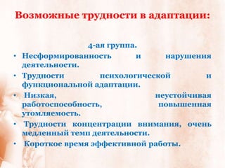 Возможные трудности в адаптации:

                  4-ая группа.
•   Несформированность       и     нарушения
    деятельности.
•   Трудности        психологической        и
    функциональной адаптации.
•   Низкая,                      неустойчивая
    работоспособность,            повышенная
    утомляемость.
•   Трудности концентрации внимания, очень
    медленный темп деятельности.
•   Короткое время эффективной работы.
 
