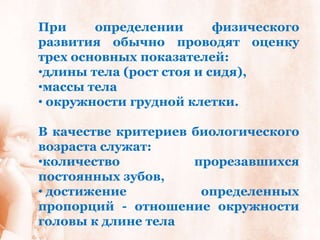 При     определении       физического
развития обычно проводят оценку
трех основных показателей:
•длины тела (рост стоя и сидя),
•массы тела
• окружности грудной клетки.

В качестве критериев биологического
возраста служат:
•количество          прорезавшихся
постоянных зубов,
• достижение          определенных
пропорций - отношение окружности
головы к длине тела
 