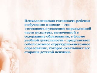 Психологическая готовность ребенка
к обучению в школе – это:
готовность к усвоению определенной
части культуры, включенной в
содержание образования, в форме
учебной деятельности - представляет
собой сложное структурно-системное
образование, которое охватывает все
стороны детской психики.
 