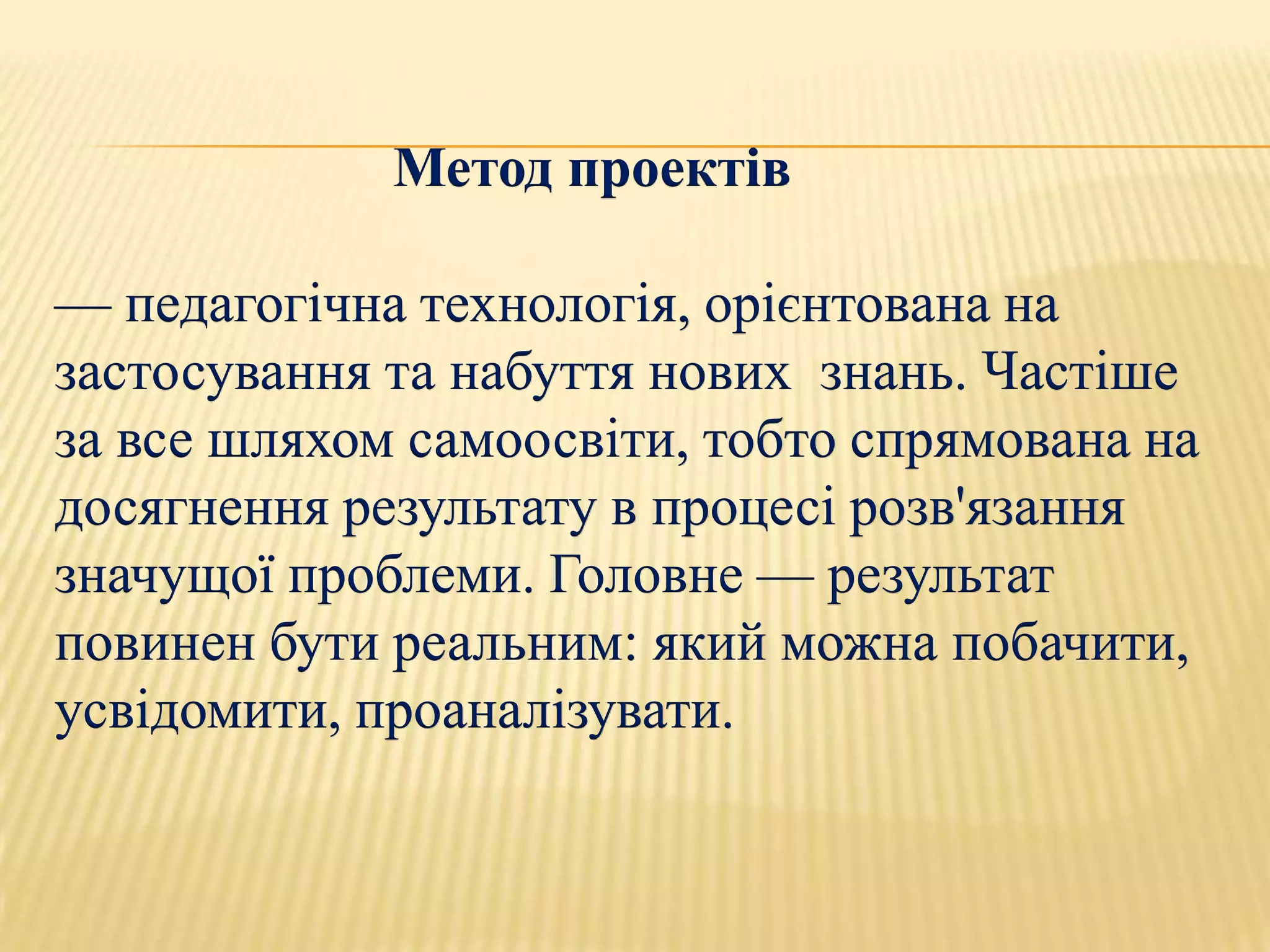 Метод проектів

— педагогічна технологія, орієнтована на
застосування та набуття нових знань. Частіше
за все шляхом самоосвіти, тобто спрямована на
досягнення результату в процесі розв'язання
значущої проблеми. Головне — результат
повинен бути реальним: який можна побачити,
усвідомити, проаналізувати.
 