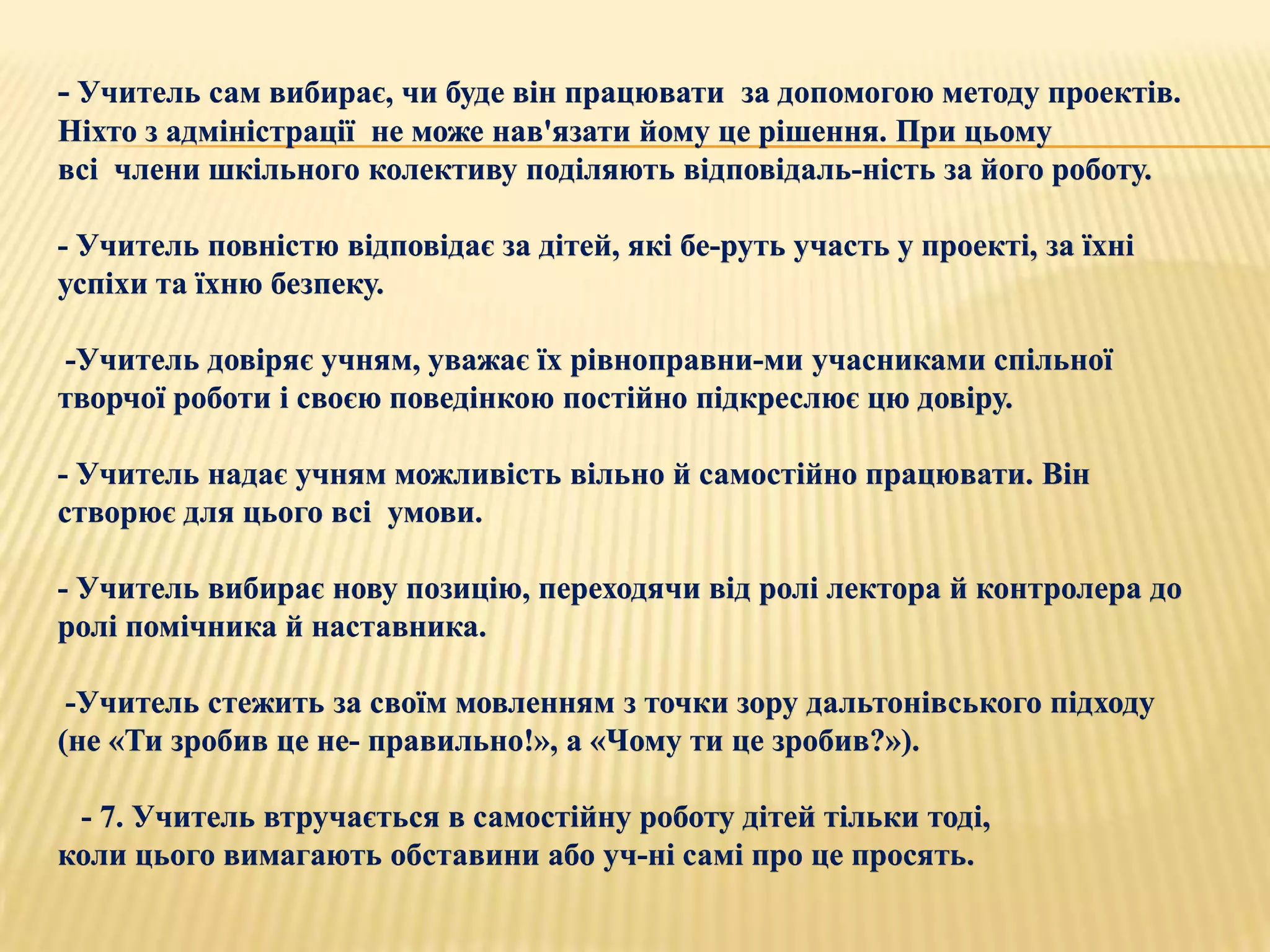 - Учитель сам вибирає, чи буде він працювати за допомогою методу проектів.
Ніхто з адміністрації не може нав'язати йому це рішення. При цьому
всі члени шкільного колективу поділяють відповідаль­ність за його роботу.

- Учитель повністю відповідає за дітей, які бе­руть участь у проекті, за їхні
успіхи та їхню безпеку.

-Учитель довіряє учням, уважає їх рівноправни­ми учасниками спільної
творчої роботи і своєю поведінкою постійно підкреслює цю довіру.

- Учитель надає учням можливість вільно й самостійно працювати. Він
створює для цього всі умови.

- Учитель вибирає нову позицію, переходячи від ролі лектора й контролера до
ролі помічника й наставника.

 -Учитель стежить за своїм мовленням з точки зору дальтонівського підходу
(не «Ти зробив це не­ правильно!», а «Чому ти це зробив?»).

 - 7. Учитель втручається в самостійну роботу дітей тільки тоді,
коли цього вимагають обставини або уч­ні самі про це просять.
 