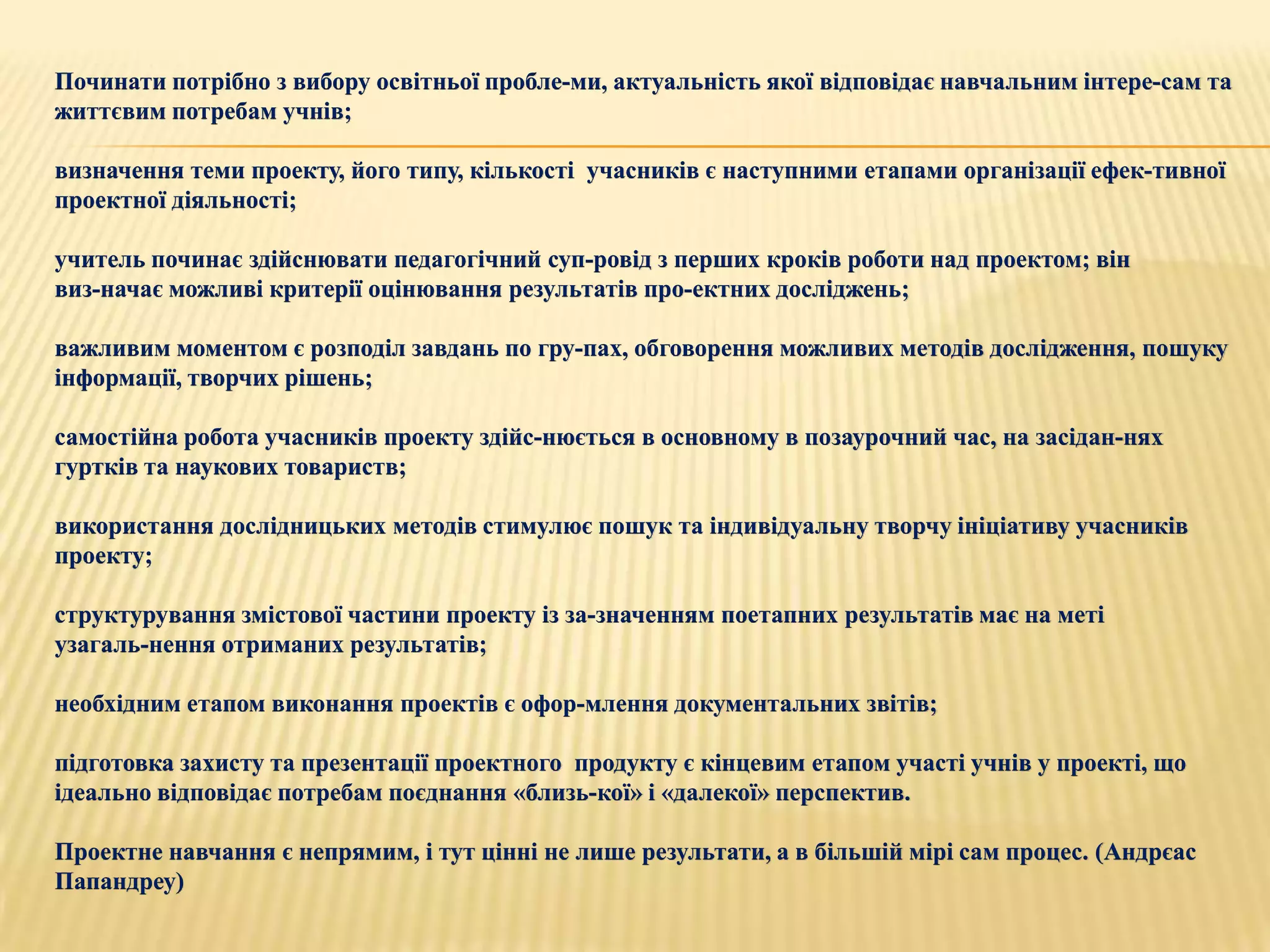 Починати потрібно з вибору освітньої пробле­ми, актуальність якої відповідає навчальним інтере­сам та
життєвим потребам учнів;

визначення теми проекту, його типу, кількості учасників є наступними етапами організації ефек­тивної
проектної діяльності;

учитель починає здійснювати педагогічний суп­ровід з перших кроків роботи над проектом; він
виз­начає можливі критерії оцінювання результатів про­ектних досліджень;

важливим моментом є розподіл завдань по гру­пах, обговорення можливих методів дослідження, пошуку
інформації, творчих рішень;

самостійна робота учасників проекту здійс­нюється в основному в позаурочний час, на засідан­нях
гуртків та наукових товариств;

використання дослідницьких методів стимулює пошук та індивідуальну творчу ініціативу учасників
проекту;

структурування змістової частини проекту із за­значенням поетапних результатів має на меті
узагаль­нення отриманих результатів;

необхідним етапом виконання проектів є офор­млення документальних звітів;

підготовка захисту та презентації проектного продукту є кінцевим етапом участі учнів у проекті, що
ідеально відповідає потребам поєднання «близь­кої» і «далекої» перспектив.

Проектне навчання є непрямим, і тут цінні не лише результати, а в більшій мірі сам процес. (Андрєас
Папандреу)
 