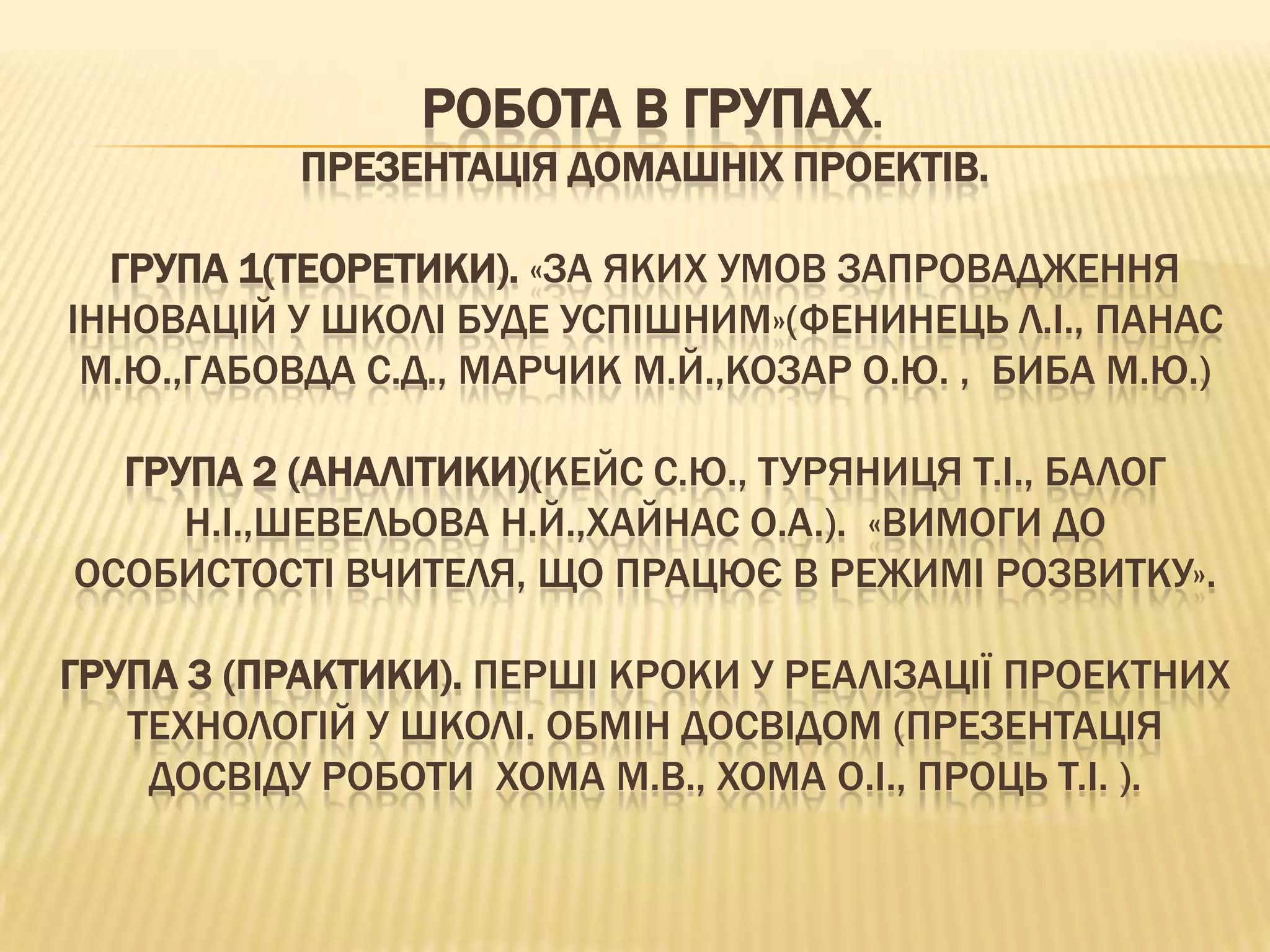 РОБОТА В ГРУПАХ.
           ПРЕЗЕНТАЦІЯ ДОМАШНІХ ПРОЕКТІВ.

  ГРУПА 1(ТЕОРЕТИКИ). «ЗА ЯКИХ УМОВ ЗАПРОВАДЖЕННЯ
ІННОВАЦІЙ У ШКОЛІ БУДЕ УСПІШНИМ»(ФЕНИНЕЦЬ Л.І., ПАНАС
 М.Ю.,ГАБОВДА С.Д., МАРЧИК М.Й.,КОЗАР О.Ю. , БИБА М.Ю.)

  ГРУПА 2 (АНАЛІТИКИ)(КЕЙС С.Ю., ТУРЯНИЦЯ Т.І., БАЛОГ
     Н.І.,ШЕВЕЛЬОВА Н.Й.,ХАЙНАС О.А.). «ВИМОГИ ДО
ОСОБИСТОСТІ ВЧИТЕЛЯ, ЩО ПРАЦЮЄ В РЕЖИМІ РОЗВИТКУ».

ГРУПА 3 (ПРАКТИКИ). ПЕРШІ КРОКИ У РЕАЛІЗАЦІЇ ПРОЕКТНИХ
   ТЕХНОЛОГІЙ У ШКОЛІ. ОБМІН ДОСВІДОМ (ПРЕЗЕНТАЦІЯ
    ДОСВІДУ РОБОТИ ХОМА М.В., ХОМА О.І., ПРОЦЬ Т.І. ).
 