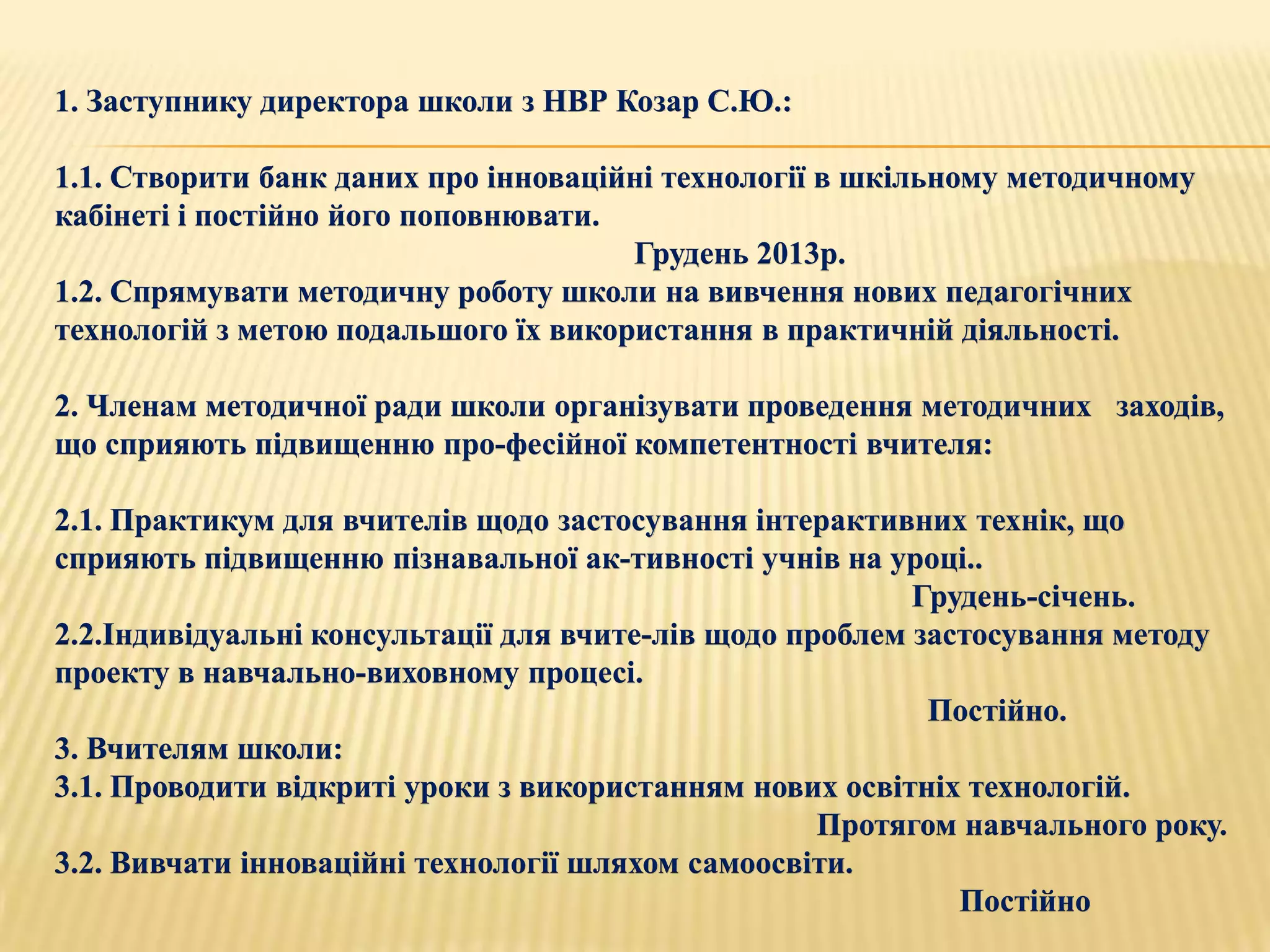 1. Заступнику директора школи з НВР Козар С.Ю.:

1.1. Створити банк даних про інноваційні технології в шкільному методичному
кабінеті і постійно його поповнювати.
                                      Грудень 2013р.
1.2. Спрямувати методичну роботу школи на вивчення нових педагогічних
технологій з метою подальшого їх використання в практичній діяльності.

2. Членам методичної ради школи організувати проведення методичних заходів,
що сприяють підвищенню про­фесійної компетентності вчителя:

2.1. Практикум для вчителів щодо застосування інтерактивних технік, що
сприяють підвищенню пізнавальної ак­тивності учнів на уроці..
                                                          Грудень-січень.
2.2.Індивідуальні консультації для вчите­лів щодо проблем застосування методу
проекту в навчально-виховному процесі.
                                                           Постійно.
3. Вчителям школи:
3.1. Проводити відкриті уроки з використанням нових освітніх технологій.
                                                    Протягом навчального року.
3.2. Вивчати інноваційні технології шляхом самоосвіти.
                                                             Постійно
 