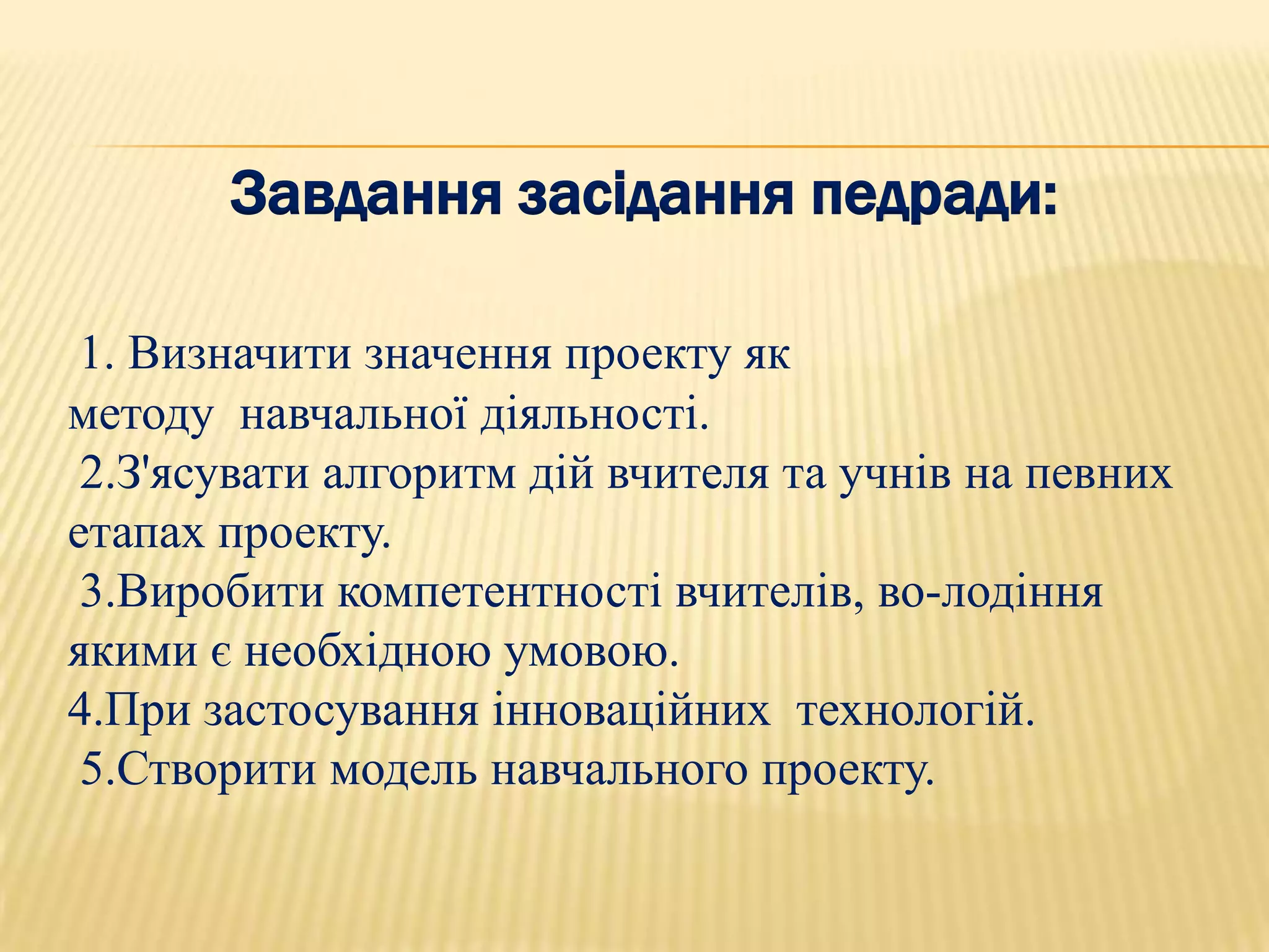 Завдання засідання педради:

 1. Визначити значення проекту як
методу навчальної діяльності.
 2.З'ясувати алгоритм дій вчителя та учнів на певних
етапах проекту.
 3.Виробити компетентності вчителів, во­лодіння
якими є необхідною умовою.
4.При застосування інноваційних технологій.
 5.Створити модель навчального проекту.
 