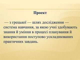 Проект

 — з грецької — шлях дослідження —
система навчання, за якою учні здобувають
знання й уміння в процесі планування й
використання поступово ускладнюваних
практичних завдань.
 
