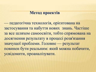 Метод проектів

— педагогічна технологія, орієнтована на
застосування та набуття нових знань. Частіше
за все шляхом самоосвіти, тобто спрямована на
досягнення результату в процесі розв'язання
значущої проблеми. Головне — результат
повинен бути реальним: який можна побачити,
усвідомити, проаналізувати.
 