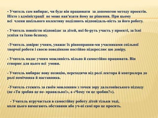 - Учитель сам вибирає, чи буде він працювати за допомогою методу проектів.
Ніхто з адміністрації не може нав'язати йому це рішення. При цьому
всі члени шкільного колективу поділяють відповідаль­ність за його роботу.

- Учитель повністю відповідає за дітей, які бе­руть участь у проекті, за їхні
успіхи та їхню безпеку.

-Учитель довіряє учням, уважає їх рівноправни­ми учасниками спільної
творчої роботи і своєю поведінкою постійно підкреслює цю довіру.

- Учитель надає учням можливість вільно й самостійно працювати. Він
створює для цього всі умови.

- Учитель вибирає нову позицію, переходячи від ролі лектора й контролера до
ролі помічника й наставника.

 -Учитель стежить за своїм мовленням з точки зору дальтонівського підходу
(не «Ти зробив це не­ правильно!», а «Чому ти це зробив?»).

 - Учитель втручається в самостійну роботу дітей тільки тоді,
коли цього вимагають обставини або уч­ні самі про це просять.
 