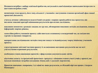 Починати потрібно з вибору освітньої пробле­ми, актуальність якої відповідає навчальним інтере­сам та
життєвим потребам учнів;

визначення теми проекту, його типу, кількості учасників є наступними етапами організації ефек­тивної
проектної діяльності;

учитель починає здійснювати педагогічний суп­ровід з перших кроків роботи над проектом; він
виз­начає можливі критерії оцінювання результатів про­ектних досліджень;

важливим моментом є розподіл завдань по гру­пах, обговорення можливих методів дослідження, пошуку
інформації, творчих рішень;

самостійна робота учасників проекту здійс­нюється в основному в позаурочний час, на засідан­нях
гуртків та наукових товариств;

використання дослідницьких методів стимулює пошук та індивідуальну творчу ініціативу учасників
проекту;

структурування змістової частини проекту із за­значенням поетапних результатів має на меті
узагаль­нення отриманих результатів;

необхідним етапом виконання проектів є офор­млення документальних звітів;

підготовка захисту та презентації проектного продукту є кінцевим етапом участі учнів у проекті, що
ідеально відповідає потребам поєднання «близь­кої» і «далекої» перспектив.

Проектне навчання є непрямим, і тут цінні не лише результати, а в більшій мірі сам процес. (Андрєас
Папандреу)
 
