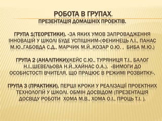 РОБОТА В ГРУПАХ.
           ПРЕЗЕНТАЦІЯ ДОМАШНІХ ПРОЕКТІВ.

  ГРУПА 1(ТЕОРЕТИКИ). «ЗА ЯКИХ УМОВ ЗАПРОВАДЖЕННЯ
ІННОВАЦІЙ У ШКОЛІ БУДЕ УСПІШНИМ»(ФЕНИНЕЦЬ Л.І., ПАНАС
 М.Ю.,ГАБОВДА С.Д., МАРЧИК М.Й.,КОЗАР О.Ю. , БИБА М.Ю.)

  ГРУПА 2 (АНАЛІТИКИ)(КЕЙС С.Ю., ТУРЯНИЦЯ Т.І., БАЛОГ
     Н.І.,ШЕВЕЛЬОВА Н.Й.,ХАЙНАС О.А.). «ВИМОГИ ДО
ОСОБИСТОСТІ ВЧИТЕЛЯ, ЩО ПРАЦЮЄ В РЕЖИМІ РОЗВИТКУ».

ГРУПА 3 (ПРАКТИКИ). ПЕРШІ КРОКИ У РЕАЛІЗАЦІЇ ПРОЕКТНИХ
   ТЕХНОЛОГІЙ У ШКОЛІ. ОБМІН ДОСВІДОМ (ПРЕЗЕНТАЦІЯ
    ДОСВІДУ РОБОТИ ХОМА М.В., ХОМА О.І., ПРОЦЬ Т.І. ).
 