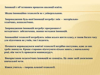 Інновації є об’єктивним процесом еволюції освіти.

Жодна інноваційна технологія не є універсальною.

Запровадження будь-якої інновації потребує змін - матеріально-
технічних, психологічних.

Запровадження інновацій потребує програмного і
методичного забезпечення, знання методики інновацій.

Інноваційні технології потребують зміни всього життя класу, а також багато часу
для підготовки як учнів, так і педагога.

Починати впроваджувати новітні технології потрібно поступово, адже до них
треба звикнути. Краще старанно підготувати кілька занять у навчальному
році, ніж часто їх проводити нашвидкуруч.

Використання педагогічних інновацій не самоціль. Це лише засіб досягнення
навчальної мети.

Кожен учитель – творець власної технології.
 