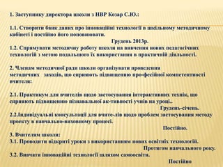 1. Заступнику директора школи з НВР Козар С.Ю.:

1.1. Створити банк даних про інноваційні технології в шкільному методичному
кабінеті і постійно його поповнювати.
                                      Грудень 2013р.
1.2. Спрямувати методичну роботу школи на вивчення нових педагогічних
технологій з метою подальшого їх використання в практичній діяльності.

2. Членам методичної ради школи організувати проведення
методичних заходів, що сприяють підвищенню про­фесійної компетентності
вчителя:

2.1. Практикум для вчителів щодо застосування інтерактивних технік, що
сприяють підвищенню пізнавальної ак­тивності учнів на уроці..
                                                          Грудень-січень.
2.2.Індивідуальні консультації для вчите­лів щодо проблем застосування методу
проекту в навчально-виховному процесі.
                                                           Постійно.
3. Вчителям школи:
3.1. Проводити відкриті уроки з використанням нових освітніх технологій.
                                                    Протягом навчального року.
3.2. Вивчати інноваційні технології шляхом самоосвіти.
                                                             Постійно
 