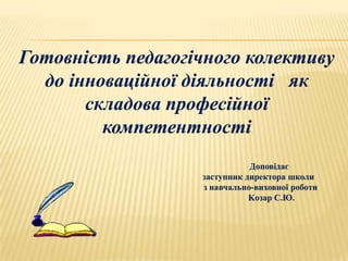 Готовність педагогічного колективу
  до інноваційної діяльності як
       складова професійної
         компетентності
                              Доповідає
                   заступник директора школи
                   з навчально-виховної роботи
                              Kозар С.Ю.
 