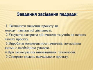 Завдання засідання педради:

 1. Визначити значення проекту як
методу навчальної діяльності.
 2.З'ясувати алгоритм дій вчителя та учнів на певних
етапах проекту.
 3.Виробити компетентності вчителів, во­лодіння
якими є необхідною умовою.
4.При застосування інноваційних технологій.
 5.Створити модель навчального проекту.
 