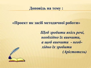 Доповідь на тему :


«Проект як засіб методичної роботи»

              Щоб зробити якісь речі,
              необхідно їх вивчити,
              а щоб вивчити - необ-
              хідно їх зробити
                          (Арістотель)
 