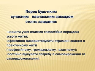 Перед будь-яким
  сучасним навчальним закладом
         стоять завдання:

-навчити учня вчитися самостійно впродовж
усього життя;
-ефективно використовувати отримані знання в
практичному житті
(професійному, громадському, влас­ному);
-постійно відчувати потребу в самовираженні та
самовдосконаленні.
 