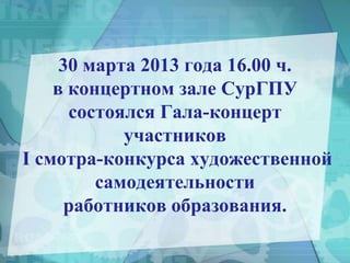 30 марта 2013 года 16.00 ч.
в концертном зале СурГПУ
состоялся Гала-концерт
участников
I смотра-конкурса художественной
самодеятельности
работников образования.
 