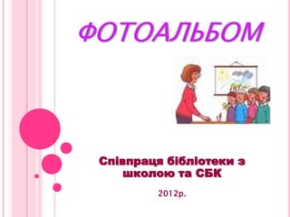 ФОТОАЛЬБОМ
Співпраця бібліотеки з
школою та СБК
2012р.
 