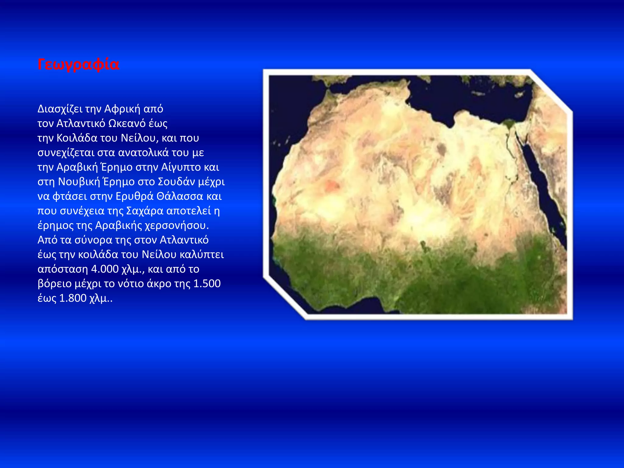 Γεωγραφία
Διαςχίηει τθν Αφρικι από
τον Ατλαντικό Ωκεανό ζωσ
τθν Κοιλάδα του Νείλου, και που
ςυνεχίηεται ςτα ανατολικά του με
τθν Αραβικι Ζρθμο ςτθν Αίγυπτο και
ςτθ Νουβικι Ζρθμο ςτο ΢ουδάν μζχρι
να φτάςει ςτθν Ερυκρά Θάλαςςα και
που ςυνζχεια τθσ ΢αχάρα αποτελεί θ
ζρθμοσ τθσ Αραβικισ χερςονιςου.
Aπό τα ςφνορα τθσ ςτον Ατλαντικό
ζωσ τθν κοιλάδα του Νείλου καλφπτει
απόςταςθ 4.000 χλμ., και από το
βόρειο μζχρι το νότιο άκρο τθσ 1.500
ζωσ 1.800 χλμ..
 