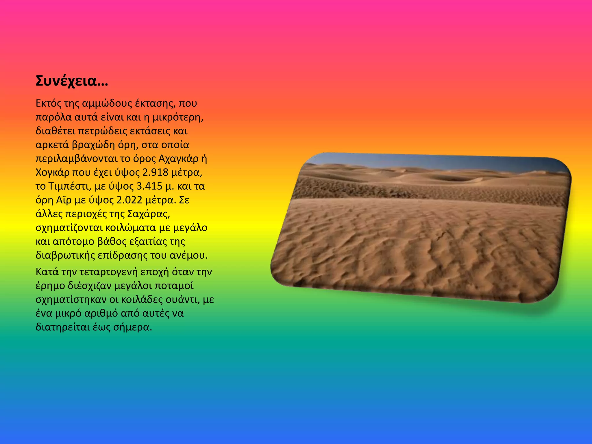 Συνέχεια…
Εκτόσ τθσ αμμϊδουσ ζκταςθσ, που
παρόλα αυτά είναι και θ μικρότερθ,
διακζτει πετρϊδεισ εκτάςεισ και
αρκετά βραχϊδθ όρθ, ςτα οποία
περιλαμβάνονται το όροσ Αχαγκάρ ι
Χογκάρ που ζχει φψοσ 2.918 μζτρα,
το Σιμπζςτι, με φψοσ 3.415 μ. και τα
όρθ Αϊρ με φψοσ 2.022 μζτρα. ΢ε
άλλεσ περιοχζσ τθσ ΢αχάρασ,
ςχθματίηονται κοιλϊματα με μεγάλο
και απότομο βάκοσ εξαιτίασ τθσ
διαβρωτικισ επίδραςθσ του ανζμου.
Kατά τθν τεταρτογενι εποχι όταν τθν
ζρθμο διζςχιηαν μεγάλοι ποταμοί
ςχθματίςτθκαν οι κοιλάδεσ ουάντι, με
ζνα μικρό αρικμό από αυτζσ να
διατθρείται ζωσ ςιμερα.
 