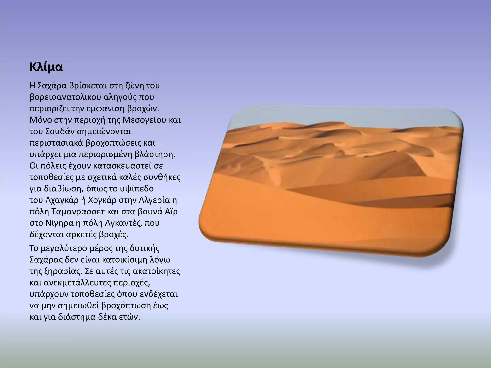 Κλίμα
Η ΢αχάρα βρίςκεται ςτθ ηϊνθ του
βορειοανατολικοφ αλθγοφσ που
περιορίηει τθν εμφάνιςθ βροχϊν.
Μόνο ςτθν περιοχι τθσ Μεςογείου και
του ΢ουδάν ςθμειϊνονται
περιςταςιακά βροχοπτϊςεισ και
υπάρχει μια περιοριςμζνθ βλάςτθςθ.
Οι πόλεισ ζχουν καταςκευαςτεί ςε
τοποκεςίεσ με ςχετικά καλζσ ςυνκικεσ
για διαβίωςθ, όπωσ το υψίπεδο
του Αχαγκάρ ι Χογκάρ ςτθν Αλγερία θ
πόλθ Σαμανραςςζτ και ςτα βουνά Αϊρ
ςτο Νίγθρα θ πόλθ Αγκαντζη, που
δζχονται αρκετζσ βροχζσ.
Σο μεγαλφτερο μζροσ τθσ δυτικισ
΢αχάρασ δεν είναι κατοικίςιμθ λόγω
τθσ ξθραςίασ. ΢ε αυτζσ τισ ακατοίκθτεσ
και ανεκμετάλλευτεσ περιοχζσ,
υπάρχουν τοποκεςίεσ όπου ενδζχεται
να μθν ςθμειωκεί βροχόπτωςθ ζωσ
και για διάςτθμα δζκα ετϊν.
 