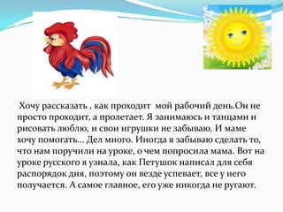 Хочу рассказать , как проходит мой рабочий день.Он не
просто проходит, а пролетает. Я занимаюсь и танцами и
рисовать люблю, и свои игрушки не забываю. И маме
хочу помогать... Дел много. Иногда я забываю сделать то,
что нам поручили на уроке, о чем попросила мама. Вот на
уроке русского я узнала, как Петушок написал для себя
распорядок дня, поэтому он везде успевает, все у него
получается. А самое главное, его уже никогда не ругают.
 