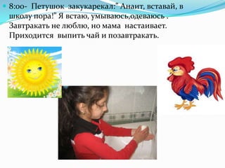  8:00- Петушок закукарекал:” Анаит, вставай, в
школу пора!” Я встаю, умываюсь,одеваюсь .
Завтракать не люблю, но мама настаивает.
Приходится выпить чай и позавтракать.
 