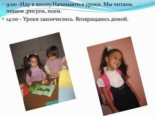  9:00 -Иду в школу.Начинаются уроки. Мы читаем,
пишем ,рисуем, поем.
 14:00 - Уроки закончились. Возвращаюсь домой.
 