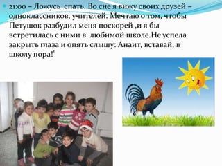  21:00 – Ложусь спать. Во сне я вижу своих друзей –
одноклассников, учителей. Мечтаю о том, чтобы
Петушок разбудил меня поскорей ,и я бы
встретилась с ними в любимой школе.Не успела
закрыть глаза и опять слышу: Анаит, вставай, в
школу пора!”
 