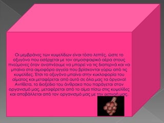 Οι μεμβράνες των κυψελίδων είναι τόσο λεπτές, ώστε το
οξυγόνο που εισέρχεται με τον ατμοσφαιρικό αέρα στους
πνεύμονες όταν αναπνέουμε να μπορεί να τις διαπερνά και να
μπαίνει στα αιμοφόρα αγγεία που βρίσκονται γύρω από τις
κυψελίδες. Έτσι το οξυγόνο μπαίνει στην κυκλοφορία του
αίματος και μεταφέρεται από αυτό σε όλα μας τα όργανα!
Αντίθετα, το διοξείδιο του άνθρακα που παράγεται στον
οργανισμό μας, μεταφέρεται από το αίμα πίσω στις κυψελίδες
και αποβάλλεται από τον οργανισμό μας με την εκπνοή μας.
 