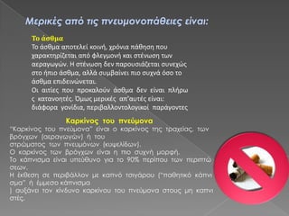 Μερικές από τις πνευμονοπάθειες είναι:
Το άσθμα
Το άςκμα αποτελεί κοινι, χρόνια πάκθςθ που
χαρακτθρίηεται από φλεγμονι και ςτζνωςθ των
αεραγωγϊν. Η ςτζνωςθ δεν παρουςιάηεται ςυνεχϊσ
ςτο ιπιο άςκμα, αλλά ςυμβαίνει πιο ςυχνά όςο το
άςκμα επιδεινϊνεται.
Οι αιτίεσ που προκαλοφν άςκμα δεν είναι πλιρω
σ κατανοθτζσ. Όμωσ μερικζσ απ’αυτζσ είναι:
διάφορα γονίδια, περιβαλλοντολογικοί παράγοντεσ
Καρκίνος του πνεύμονα
“Καρκίνος του πνεύμονα” είναι ο καρκίνος της τραχείας, των
βρόγχων (αεραγωγών) ή του
στρώματος των πνευμόνων (κυψελίδων).
Ο καρκίνος των βρόγχων είναι η πιο συχνή μορφή.
Το κάπνισμα είναι υπεύθυνο για το 90% περίπου των περιπτώ
σεων.
Η έκθεση σε περιβάλλον με καπνό τσιγάρου (“παθητικό κάπνι
σμα” ή έμμεσο κάπνισμα
) αυξάνει τον κίνδυνο καρκίνου του πνεύμονα στους μη καπνι
στές.
 