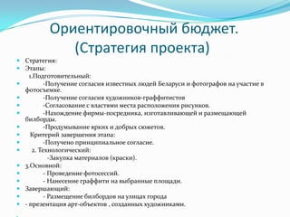 Ориентировочный бюджет.
(Стратегия проекта)
 Стратегия:
 Этапы:
1.Подготовительный:
 -Получение согласия известных людей Беларуси и фотографов на участие в
фотосъемке.
 -Получение согласия художников-граффитистов
 -Согласование с властями места расположения рисунков.
 -Нахождение фирмы-посредника, изготавливающей и размещающей
билборды.
 -Продумывание ярких и добрых сюжетов.
 Критерий завершения этапа:
 -Получено принципиальное согласие.
 2. Технологический:
-Закупка материалов (краски).
 3.Основной:
 - Проведение фотосессий.
 - Нанесение граффити на выбранные площади.
 Завершающий:
 - Размещение билбордов на улицах города
 - презентация арт-объектов , созданных художниками.
 