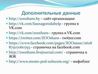 Дополнительные данные
 http://zooshans.by – сайт организации
 http://vk.com/faunagorodahelp - группа в
VK.com
 http://vk.com/zooshans - группа в VK.com
 https://twitter.com/ZOOshans - twitter.com
 https://www.facebook.com/pages/ЗООшанс/2628
87507060793 - страничка на facebook.com
 http://zooshans.livejournal.com/ - страничка в
ЖЖ
 http://www.mesto-pod-solncem.org/ - инфоблог
 