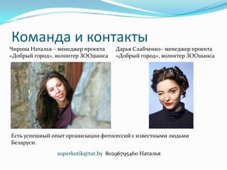 Команда и контакты
Чирина Наталья – менеджер проекта
«Добрый город», волонтер ЗООшанса
Дарья Слабченко– менеджер проекта
«Добрый город», волонтер ЗООшанса
superkotik@tut.by 80296795460 Наталья
Есть успешный опыт организации фотосессий с известными людьми
Беларуси.
 
