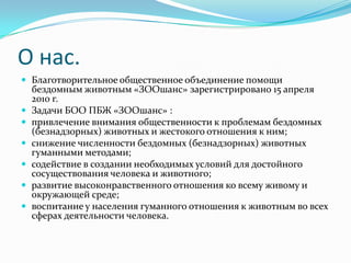 О нас.
 Благотворительное общественное объединение помощи
бездомным животным «ЗООшанс» зарегистрировано 15 апреля
2010 г.
 Задачи БОО ПБЖ «ЗООшанс» :
 привлечение внимания общественности к проблемам бездомных
(безнадзорных) животных и жестокого отношения к ним;
 снижение численности бездомных (безнадзорных) животных
гуманными методами;
 содействие в создании необходимых условий для достойного
сосуществования человека и животного;
 развитие высоконравственного отношения ко всему живому и
окружающей среде;
 воспитание у населения гуманного отношения к животным во всех
сферах деятельности человека.
 