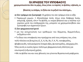 ΟΙ ΧΡΗΣΕΙΣ ΤΟΥ ΙΠΠΟΦΑΟΥΣΟΙ ΧΡΗΣΕΙΣ ΤΟΥ ΙΠΠΟΦΑΟΥΣ
χρησιμοποιούνται όλα τα μέρη, όπως είναι: οι καρποί, τα φύλλα, ο φλοιός, οιχρησιμοποιούνται όλα τα μέρη, όπως είναι: οι καρποί, τα φύλλα, ο φλοιός, οι
βλαστοί, οι σπόροι, το ξύλο και το ριζικό του σύστημαβλαστοί, οι σπόροι, το ξύλο και το ριζικό του σύστημα..
α) Σαν τρόφιμο και ζωοτροφή: Οι χρήσεις του σαν τρόφιμο είναι οι εξής:
• Παραγωγή χυμών. • Αλκοολούχα ποτά, όπως είναι διάφορα λικέρ,
απεριτίφ, κρασιά, κλπ.• Τα φύλλα, οι νεαροί βλαστοί και η πούλπα των
καρπών μετά την επεξεργασία της, μπορούν να χρησιμοποιηθούν σαν
ζωοτροφή των αγροτικών ζώων.
β) Σαν φαρμακευτικό φυτό:
• για την αντιμετώπιση των ερεθισμών του δέρματος, δερματίτιδων,
εκζεμάτων κλπ.
• Το έλαιο του ιπποφαούς που προέρχεται από τους σπόρους του, είναι
πολύ πλούσιο σε βιταμίνες (C, Ε, Α, Β1, Β2, F, Κ, Ρ), τοκοφερόλες,
φλαβονοειδή, πολυακόρεστα λιπαρά οξέα, φυτοστερόλες, σάκχαρα,κλπ.
Όλες αυτές οι ουσίες έχουν πολύτιμες φαρμακευτικές ιδιότητες για
εσωτερική ή εξωτερική χρήση.
• Με τα φύλλα του και τους φλοιούς του γίνονται θεραπευτικά ροφήματα.
 