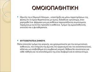 ΟΜΟΙΟΠΑΘΗΤΙΚΗΟΜΟΙΟΠΑΘΗΤΙΚΗ
 Ιδρυτής της ο Σάμουελ Χάνεμαν , υποστήριξε και μέσω παρατηρήσεων της
φύσης ότι το όμοιο θεραπεύεται με όμοιο, δηλαδή σε υγιή άτομα, όταν
χορηγηθεί ένα φάρμακο για μια ασθένεια παρουσιάζονται συμπτώματα
παρόμοια με αυτά που προκαλεί η ασθένεια. Τμήμα της ομοιοπαθητικής
αποτελεί και η φυτοθεραπεία.
 ΦΥΤΟΘΕΡΑΠΕΙΑ ΣΗΜΕΡΑ
Πλέον αποτελεί τμήμα της ιατρικής και χρησιμοποιείτε για την αντιμετώπιση
ασθενειών, την ενίσχυση της άμυνας του οργανισμού και του ανοσοποιητικού,
αλλά και ως υποβοήθημα στη συμβατική ιατρική. Βέβαια δεν συνίσταται για
κάθε πάθηση και τα αποτελέσματα της είναι διαφορετικά σε κάποια άτομα.
 