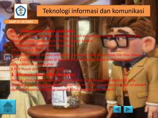 SMP N 18 SMG
Teknologi informasi dan komunikasi
b) Menyisipkan Video pada Slide
Agar presentasi yang akan ditampilkan lebih meyakinkan dapat disisipi video dari
kejadian nyata. Langkahnya adalah sebagai berikut.
1.Aktifkan slide yang akan disisipi suara.
2.Pilih dan klik menu Insert.
3.Klik pada pilihan Movies and Sound, kemudian pilih Movie From File atau Movie
From Clip Organizer, maka di layar muncul tampilan pilihan movie yang akan
dimasukkan ke dalam slide
4.Pilih movie dan lakukan preview.
3. Memasukkan Efek Animasi
Animasi adalah pemberian efek suara, gerak, serta pergantian pada teks atau
gambar yang akan ditampilkan ke dalam layar. Tujuan pemberian animasi ini adalah
agar presentasi yang dibuat tampak hidup, atraktif, dan menarik.
 