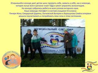 Открывшийся конкурс дает детям шанс проявить себя, заявить о себе, как о команде,
которая лучше всех в регионе знает ПДД и умеет управлять велосипедом.
На конкурс собрались ребята из всех уголков янтарного края.
Наша команда «Катафот» в составе учащихся 4-Б класса:
Пичеря Иона, Свидерской Дарины, Лапковской Валерии и Харашунова Семёна впервые
решила поучаствовать и попробовать свои силы в этом состязании.
 