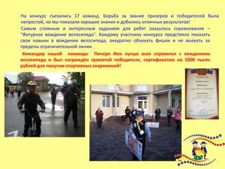На конкурс съехались 17 команд. Борьба за звание призеров и победителей была
непростой, но мы показали хорошие знания и добились отличных результатов!
Самым сложным и интересным заданием для ребят оказалось соревнование –
"Фигурное вождение велосипеда". Каждому участнику конкурса предстояло показать
свои навыки в вождении велосипеда, аккуратно объехать фишки и не выехать за
пределы ограничительной линии.
Командир нашей команды Пичеря Ион лучше всех справился с вождением
велосипеда и был награждён грамотой победителя, сертификатом на 5000 тысяч
рублей для покупки спортивных снаряжений!
 