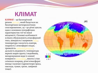 КЛІМАТ
КЛІМАТ – це багаторічний
режим погоди, який базується на
багаторічних метеорологічних
спостереженнях, 25—50-річні цикли,
одна з основних географічних
характеристик тої чи іншої
місцевості. Основні особливості
клімату обумовлюють атмосферний
тиск, швидкість і напрямом вітру,
температура і вологість повітря,
хмарність і атмосферні опади,
тривалість сонячної радіації,
дальність видимості, температура
верхніх шарів ґрунту і водоймищ,
випаровування води із земної
поверхні в атмосферу, висота і стан
сніжного покриву, різні атмосферні
явища і наземні гідрометеори (роса,
ожеледь, туман, грози, завірюхи
тощо).

 